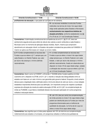 Emenda Constitucional n.º 14/96                        Emenda Constitucional n°53/06
profissionais da educação, o que pode ser corrigido em lei ordinária.
                                                    IV - os recursos recebidos à conta dos Fundos
                                                    instituídos nos termos do inciso I do caput deste
                                                    artigo serão aplicados pelos Estados e Municípios
                                                    exclusivamente nos respectivos âmbitos de
                                                    atuação prioritária, conforme estabelecido nos §§
                                                    2º e 3º do art. 211 da Constituição Federal;
Comentários: A delimitação constitucional de competências do art.211, §§ 2º e 3º, deve ser
estritamente seguida tanto para efeito de cálculo dos valores a serem atribuídos a cada Estado e
Município como no momento de aplicação dessas receitas. Assim, mesmo que comprovem
atendimento em educação infantil, os Estados não podem considerá-las para efeito do FUNDEB. O
mesmo se aplica aos Municípios em relação ao ensino médio.
§ 3º A União complementará os recursos dos          V - a União complementará os recursos dos
Fundos a que se refere o § 1º, sempre que, em       Fundos a que se refere o inciso II do caput deste
cada Estado e no Distrito Federal, seu valor        artigo sempre que, no Distrito Federal e em cada
por aluno não alcançar o mínimo definido            Estado, o valor por aluno não alcançar o mínimo
nacionalmente.                                      definido nacionalmente, fixado em observância ao
                                                    disposto no inciso VII do caput deste artigo, vedada
                                                    a utilização dos recursos a que se refere o § 5º do
                                                    art. 212 da Constituição Federal;
Comentários: Assim como no FUNDEF, a Emenda n° 53/2006 atribui função supletiva à União
(coerente com o disposto na CF/88, art.211, §1° visando a redução das desigualdades entre os
                                               ),
estados com base em um valor mínimo a ser garantido pelo governo federal. Enquanto o texto anterior
deixava para a legislação toda a definição sobre a forma de cálculo do valor por aluno, a nova redação
estabelece importantes diretrizes para sua definição. Um importante avanço diz respeito à proibição
expressa de utilização da receita do salário-educação (CF/88, art.212, §5° na complementação da
                                                                          )
União ao FUNDEB, o que libera a totalidade desses recursos para aplicação em outros programas
voltados à educação básica.
                                                    VI - até 10% (dez por cento) da complementação
                                                    da União prevista no inciso V do caput deste artigo
                                                    poderá ser distribuída para os Fundos por meio de
                                                    programas direcionados para a melhoria da
                                                    qualidade da educação, na forma da lei a que se
                                                    refere o inciso III do caput deste artigo;
Comentários: Isso significa que a União pode repassar até 10% do total de sua complementação
indistintamente aos estados e municípios, em programas voltados à melhoria da qualidade da




                                               31
 