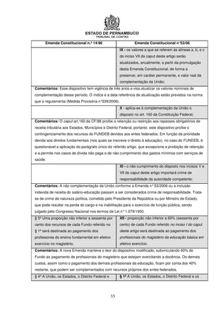 Emenda Constitucional n.º 14/96                          Emenda Constitucional n°53/06
                                                      IX - os valores a que se referem às alíneas a, b, e c
                                                      do inciso VII do caput deste artigo serão
                                                      atualizados, anualmente, a partir da promulgação
                                                      desta Emenda Constitucional, de forma a
                                                      preservar, em caráter permanente, o valor real da
                                                      complementação da União;
Comentários: Esse dispositivo tem vigência de três anos e visa atualizar os valores nominais de
complementação desse período. O índice e a data referência de atualização estão previstos na norma
que o regulamenta (Medida Provisória n°339/2006).
                                                      X - aplica-se à complementação da União o
                                                      disposto no art. 160 da Constituição Federal;
Comentários: O caput art.160 da CF/88 proíbe a retenção ou restrição aos repasses obrigatórios de
receita tributária aos Estados, Municípios e Distrito Federal, portanto este dispositivo proíbe o
contingenciamento dos recursos do FUNDEB devidos aos entes federados. Em função da prioridade
devida aos direitos fundamentais (nos quais se inscreve o direito à educação), no caso do FUNDEB, é
questionável a aplicação do parágrafo único do referido artigo, que excepciona a proibição de retenção
e a permite nos casos de dívida não paga e de não cumprimento dos gastos mínimos com serviços de
saúde.
                                                      XI - o não-cumprimento do disposto nos incisos V e
                                                      VII do caput deste artigo importará crime de
                                                      responsabilidade da autoridade competente;
Comentários: A não complementação da União conforme a Emenda n° 53/2006 ou a inclusão
indevida de receita do salário-educação passam a ser considerados crime de responsabilidade. Trata-
se de crime de natureza política, cometido pelo Presidente da República ou por Ministro de Estado,
que pode resultar na perda do cargo e na inabilitação para o exercício de função pública, sendo
julgado pelo Congresso Nacional nos termos da Lei n° 1.079/1950.
§ 5º Uma proporção não inferior a sessenta por        XII - proporção não inferior a 60% (sessenta por
cento dos recursos de cada Fundo referido no          cento) de cada Fundo referido no inciso I do caput
§ 1º será destinada ao pagamento dos                  deste artigo será destinada ao pagamento dos
professores do ensino fundamental em efetivo          profissionais do magistério da educação básica em
exercício no magistério.                              efetivo exercício.
Comentários: A nova Emenda manteve o teor do dispositivo modificado, subvinculando 60% do
Fundo ao pagamento de profissionais do magistério que estejam exercitando a docência. Os demais
custos, assim como o pagamento dos demais profissionais da educação, ficam por conta dos 40%
restante, que podem ser complementados com recursos próprios dos entes federados.
§ 4º A União, os Estados, o Distrito Federal e        § 1º A União, os Estados, o Distrito Federal e os




                                                 33
 