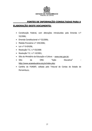 FONTES DE INFORMAÇÃO CONSULTADAS PARA A
ELABORAÇÃO DESTE DOCUMENTO:


 •   Constituição Federal, com alterações introduzidas pela Emenda n.º
     53/2006;
 •   Emenda Constitucional n.º 53/2006;
 •   Medida Provisória n.º 339/2006;
 •   Lei n.º 9.424/96;
 •   Resolução T.C. n.º 03/2006
 •   Resolução T.C. n.º 14/2001;
 •   Sítio do Ministério da Educação e Cultura - www.mec.gov.br;
 •   Sítio         da        ONG            “Ação        Educativa”   -
     http://www.acaoeducativa.org.br/index.php;
 •   Cartilha do FUNDEF, editada pelo Tribunal de Contas do Estado de
     Pernambuco.




                                       37
 