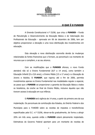 O QUE É O FUNDEB


             A Emenda Constitucional n.º 53/06, que criou o FUNDEB – Fundo
de Manutenção e Desenvolvimento da Educação Básica e de Valorização dos
Profissionais da Educação - aprovada em 06 de dezembro de 2006, tem por
objetivo proporcionar a elevação e uma nova distribuição dos investimentos em
educação.


             Esta elevação e nova distribuição ocorrerão devido às mudanças
relacionadas às fontes financeiras que o formam, ao porcentual e ao montante de
recursos que o compõem, e ao seu alcance.


             Com as modificações que o FUNDEB oferece, o novo Fundo
atenderá não só o Ensino Fundamental [6/7 a 14 anos], como também a
Educação Infantil [0 a 5/6 anos], o Ensino Médio [15 a 17 anos] e a Educação de
Jovens e Adultos. O FUNDEF, que vigorou até o fim de 2006, permitia
investimentos apenas no Ensino Fundamental nas modalidades regular e especial,
ao passo que o FUNDEB vai proporcionar a garantia da Educação Básica a todos
os brasileiros, da creche ao final do Ensino Médio, inclusive àqueles que não
tiveram acesso à educação em sua infância.


             O FUNDEB terá vigência de 14 anos, a partir do primeiro ano da sua

implantação. Os porcentuais de contribuição dos Estados, do Distrito Federal e dos

Municípios para o FUNDEB sobre as receitas de impostos e transferências

especificadas pela E.C. n.º 53/06, elevar-se-ão gradualmente, de forma a atingir

20% em três anos, quando então o FUNDEB estará plenamente implantado.

Estimativas do Governo Federal apontam para um montante de receitas de


                                        4
 