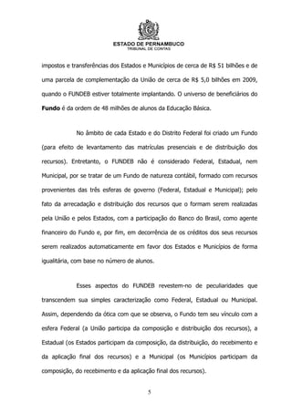impostos e transferências dos Estados e Municípios de cerca de R$ 51 bilhões e de

uma parcela de complementação da União de cerca de R$ 5,0 bilhões em 2009,

quando o FUNDEB estiver totalmente implantando. O universo de beneficiários do

Fundo é da ordem de 48 milhões de alunos da Educação Básica.



             No âmbito de cada Estado e do Distrito Federal foi criado um Fundo

(para efeito de levantamento das matrículas presenciais e de distribuição dos

recursos). Entretanto, o FUNDEB não é considerado Federal, Estadual, nem

Municipal, por se tratar de um Fundo de natureza contábil, formado com recursos

provenientes das três esferas de governo (Federal, Estadual e Municipal); pelo

fato da arrecadação e distribuição dos recursos que o formam serem realizadas

pela União e pelos Estados, com a participação do Banco do Brasil, como agente

financeiro do Fundo e, por fim, em decorrência de os créditos dos seus recursos

serem realizados automaticamente em favor dos Estados e Municípios de forma

igualitária, com base no número de alunos.



             Esses aspectos do FUNDEB revestem-no de peculiaridades que

transcendem sua simples caracterização como Federal, Estadual ou Municipal.

Assim, dependendo da ótica com que se observa, o Fundo tem seu vínculo com a

esfera Federal (a União participa da composição e distribuição dos recursos), a

Estadual (os Estados participam da composição, da distribuição, do recebimento e

da aplicação final dos recursos) e a Municipal (os Municípios participam da

composição, do recebimento e da aplicação final dos recursos).


                                        5
 