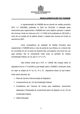 REGULAMENTAÇÃO DO FUNDEB


              A regulamentação do FUNDEB deu-se através de medida provisória
(M.P. n.º 339/2006), publicada no DOU em 29/12/06. A utilização deste
instrumento para regulamentar o FUNDEB teve como objetivo apressar o repasse
dos recursos, tendo em vista que a E.C. n.º 53/06 só foi publicada em 20/12/06; o
envio de um projeto de lei poderia atrasar o repasse dos recursos do Fundo no
exercício de 2007.


              Como conseqüência da utilização de Medida Provisória para
regulamentar o FUNDEB temos o risco de perda de sua eficácia, se a mesma não
for convertida em Lei no prazo de sessenta dias, prorrogáveis uma única vez, por
igual período, não se computando neste prazo os períodos de recesso
(Constituição Federal, art. 62, §§ 3.º, 4.º e 7.º).


              Vale lembrar ainda que a M.P. n.° 339/06 não revogou todos os

dispositivos da lei n.º 9.424/96 (a qual dispõe sobre o FUNDEF). Continuam ainda

em vigor os artigos do 9.º ao 12, 14 e 15, dispositivos dessa Lei que tratam,

entre outros assuntos, de:

   •   Plano de Carreira e Remuneração do Magistério;

   •   Cumprimento do art. 212 da Constituição Federal;

   •   Competência dos Tribunais de Contas para estabelecer mecanismos

       adequados à fiscalização do cumprimento pleno do disposto no art. 212 da

       Constituição Federal;

   •   Salário-Educação.




                                           6
 