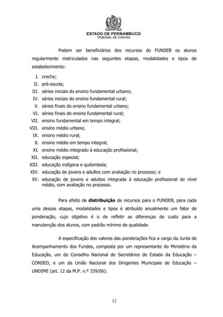 Podem ser beneficiários dos recursos do FUNDEB os alunos
 regularmente matriculados nas seguintes etapas, modalidades e tipos de
 estabelecimento:

  I. creche;
  II. pré-escola;
 III. séries iniciais do ensino fundamental urbano;
 IV. séries iniciais do ensino fundamental rural;
  V. séries finais do ensino fundamental urbano;
 VI. séries finais do ensino fundamental rural;
VII. ensino fundamental em tempo integral;
VIII. ensino médio urbano;
 IX. ensino médio rural;
  X. ensino médio em tempo integral;
 XI. ensino médio integrado à educação profissional;
XII. educação especial;
XIII. educação indígena e quilombola;
XIV. educação de jovens e adultos com avaliação no processo; e
 XV. educação de jovens e adultos integrada à educação profissional de nível
     médio, com avaliação no processo.


               Para efeito de distribuição de recursos para o FUNDEB, para cada
 uma dessas etapas, modalidades e tipos é atribuído anualmente um fator de
 ponderação, cujo objetivo é o de refletir as diferenças de custo para a
 manutenção dos alunos, com padrão mínimo de qualidade.

               A especificação dos valores das ponderações fica a cargo da Junta de
 Acompanhamento dos Fundos, composta por um representante do Ministério da
 Educação, um do Conselho Nacional de Secretários de Estado da Educação –
 CONSED, e um da União Nacional dos Dirigentes Municipais de Educação –
 UNDIME (art. 12 da M.P. n.º 339/06).




                                         12
 
