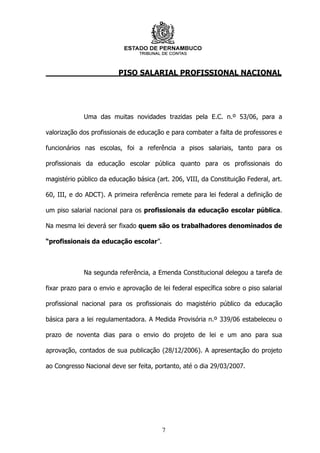 PISO SALARIAL PROFISSIONAL NACIONAL




             Uma das muitas novidades trazidas pela E.C. n.º 53/06, para a

valorização dos profissionais de educação e para combater a falta de professores e

funcionários nas escolas, foi a referência a pisos salariais, tanto para os

profissionais da educação escolar pública quanto para os profissionais do

magistério público da educação básica (art. 206, VIII, da Constituição Federal, art.

60, III, e do ADCT). A primeira referência remete para lei federal a definição de

um piso salarial nacional para os profissionais da educação escolar pública.

Na mesma lei deverá ser fixado quem são os trabalhadores denominados de

“profissionais da educação escolar”.



             Na segunda referência, a Emenda Constitucional delegou a tarefa de

fixar prazo para o envio e aprovação de lei federal específica sobre o piso salarial

profissional nacional para os profissionais do magistério público da educação

básica para a lei regulamentadora. A Medida Provisória n.º 339/06 estabeleceu o

prazo de noventa dias para o envio do projeto de lei e um ano para sua

aprovação, contados de sua publicação (28/12/2006). A apresentação do projeto

ao Congresso Nacional deve ser feita, portanto, até o dia 29/03/2007.




                                         7
 