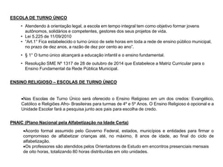 ESCOLA DE TURNO ÚNICO
• Atendendo à orientação legal, a escola em tempo integral tem como objetivo formar jovens
autônomos, solidários e competentes, gestores dos seus projetos de vida.
• Lei 5.225 de 11/09/2010
• “Art.1° Fica estabelecido o turno único de sete horas em toda a rede de ensino público municipal,
no prazo de dez anos, a razão de dez por cento ao ano”.
• § 1° O turno único alcançará a educação infantil e o ensino fundamental.
• Resolução SME Nº 1317 de 28 de outubro de 2014 que Estabelece a Matriz Curricular para o
Ensino Fundamental da Rede Pública Municipal.
ENSINO RELIGIOSO – ESCOLAS DE TURNO ÚNICO
Nas Escolas de Turno Único será oferecido o Ensino Religioso em um dos credos: Evangélico,
Católico e Religiões Afro- Brasileiras para turmas de 4º e 5º Anos. O Ensino Religioso é opcional e a
Unidade Escolar fará a pesquisa junto aos pais para escolha de credo.
PNAIC (Plano Nacional pela Alfabetização na Idade Certa)
Acordo formal assumido pelo Governo Federal, estados, municípios e entidades para firmar o
compromisso de alfabetizar crianças até, no máximo, 8 anos de idade, ao final do ciclo de
alfabetização.
Os professores são atendidos pelos Orientadores de Estudo em encontros presenciais mensais
de oito horas, totalizando 80 horas distribuídas em oito unidades.
 