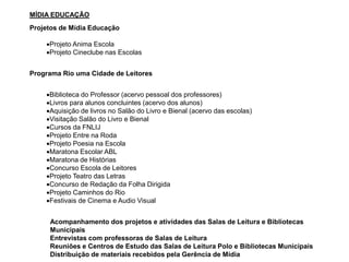 MÍDIA EDUCAÇÃO
Projetos de Mídia Educação
Projeto Anima Escola
Projeto Cineclube nas Escolas
Programa Rio uma Cidade de Leitores
Biblioteca do Professor (acervo pessoal dos professores)
Livros para alunos concluintes (acervo dos alunos)
Aquisição de livros no Salão do Livro e Bienal (acervo das escolas)
Visitação Salão do Livro e Bienal
Cursos da FNLIJ
Projeto Entre na Roda
Projeto Poesia na Escola
Maratona Escolar ABL
Maratona de Histórias
Concurso Escola de Leitores
Projeto Teatro das Letras
Concurso de Redação da Folha Dirigida
Projeto Caminhos do Rio
Festivais de Cinema e Audio Visual
Acompanhamento dos projetos e atividades das Salas de Leitura e Bibliotecas
Municipais
Entrevistas com professoras de Salas de Leitura
Reuniões e Centros de Estudo das Salas de Leitura Polo e Bibliotecas Municipais
Distribuição de materiais recebidos pela Gerência de Mídia
 