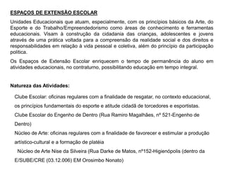 ESPAÇOS DE EXTENSÃO ESCOLAR
Unidades Educacionais que atuam, especialmente, com os princípios básicos da Arte, do
Esporte e do Trabalho/Empreendedorismo como áreas de conhecimento e ferramentas
educacionais. Visam à construção da cidadania das crianças, adolescentes e jovens
através de uma prática voltada para a compreensão da realidade social e dos direitos e
responsabilidades em relação à vida pessoal e coletiva, além do princípio da participação
politica.
Os Espaços de Extensão Escolar enriquecem o tempo de permanência do aluno em
atividades educacionais, no contraturno, possibilitando educação em tempo integral.
Natureza das Atividades:
Clube Escolar: oficinas regulares com a finalidade de resgatar, no contexto educacional,
os princípios fundamentais do esporte e atitude cidadã de torcedores e esportistas.
Clube Escolar do Engenho de Dentro (Rua Ramiro Magalhães, nº 521-Engenho de
Dentro)
Núcleo de Arte: oficinas regulares com a finalidade de favorecer e estimular a produção
artístico-cultural e a formação de platéia
Núcleo de Arte Nise da Silveira (Rua Darke de Matos, nº152-Higienópolis (dentro da
E/SUBE/CRE (03.12.006) EM Orosimbo Nonato)
 