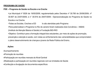 PROGRAMA DE SAÚDE
PSE – Programa de Saúde na Escola e na Creche
•Lei Municipal nº 5026 de 19/05/2009, regulamentada pelos Decretos nº 30.780 de 20/06/2009, nº
30.907 de 23/07/2009, e n° 30.916 de 29/07/2009 - Operacionalização do Programa de Saúde na
Escola e na Creche.
•Todas as Escolas, Creches e ED Is são atendidas pelo Programa
•Para potencializar o Programa no Rio de Janeiro foram realizados dois Convênios – IABAS
(Instituto de Atenção Básica à Saúde) e Fundação BIO-RIO
•Objetivo: Contribuir para a formação integral dos estudantes, por meio de ações de promoção,
prevenção e atenção à saúde, com vistas ao enfrentamento das vulnerabilidades que comprometem
o pleno desenvolvimento de crianças e jovens da Rede Pública de Ensino.
Ações:
Acompanhamento
Promoção de reuniões
Participação em reuniões mensais do Nível Central
Realização e participação em reuniões regionais com as Unidades de Saúde
Confecção e divulgação de documentos específicos
 