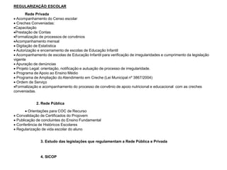 REGULARIZAÇÃO ESCOLAR
Rede Privada
 Acompanhamento do Censo escolar
 Creches Conveniadas:
Capacitação
Prestação de Contas
Formalização de processos de convênios
Acompanhamento mensal
 Digitação de Estatística
 Autorização e encerramento de escolas de Educação Infantil
 Acompanhamento de escolas de Educação Infantil para verificação de irregularidades e cumprimento da legislação
vigente
 Apuração de denúncias
 Projeto Legal: orientação, notificação e autuação de processo de irregularidade.
 Programa de Apoio ao Ensino Médio
 Programa de Ampliação do Atendimento em Creche (Lei Municipal nº 3867/2004)
 Ordem de Serviço
Formalização e acompanhamento do processo de convênio de apoio nutricional e educacional com as creches
conveniadas.
2. Rede Pública
 Orientações para COC de Recurso
 Convalidação de Certificados do Projovem
 Publicação de concluintes do Ensino Fundamental
 Conferência de Históricos Escolares
 Regularização de vida escolar do aluno
3. Estudo das legislações que regulamentam a Rede Pública e Privada
4. SICOP
 