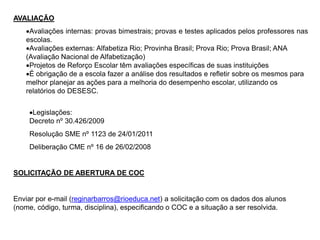 AVALIAÇÃO
Avaliações internas: provas bimestrais; provas e testes aplicados pelos professores nas
escolas.
Avaliações externas: Alfabetiza Rio; Provinha Brasil; Prova Rio; Prova Brasil; ANA
(Avaliação Nacional de Alfabetização)
Projetos de Reforço Escolar têm avaliações específicas de suas instituições
É obrigação de a escola fazer a análise dos resultados e refletir sobre os mesmos para
melhor planejar as ações para a melhoria do desempenho escolar, utilizando os
relatórios do DESESC.
Legislações:
Decreto nº 30.426/2009
Resolução SME nº 1123 de 24/01/2011
Deliberação CME nº 16 de 26/02/2008
SOLICITAÇÃO DE ABERTURA DE COC
Enviar por e-mail (reginarbarros@rioeduca.net) a solicitação com os dados dos alunos
(nome, código, turma, disciplina), especificando o COC e a situação a ser resolvida.
 