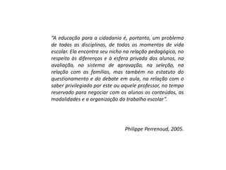 “A educação para a cidadania é, portanto, um problema
de todas as disciplinas, de todos os momentos de vida
escolar. Ela encontra seu nicho na relação pedagógica, no
respeito às diferenças e à esfera privada dos alunos, na
avaliação, no sistema de aprovação, na seleção, na
relação com as famílias, mas também no estatuto do
questionamento e do debate em aula, na relação com o
saber privilegiado por este ou aquele professor, no tempo
reservado para negociar com os alunos os conteúdos, as
modalidades e a organização do trabalho escolar”.
Philippe Perrenoud, 2005.
 