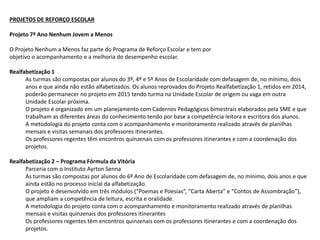 PROJETOS DE REFORÇO ESCOLAR
Projeto 7º Ano Nenhum Jovem a Menos
O Projeto Nenhum a Menos faz parte do Programa de Reforço Escolar e tem por
objetivo o acompanhamento e a melhoria do desempenho escolar.
Realfabetização 1
As turmas são compostas por alunos do 3º, 4º e 5º Anos de Escolaridade com defasagem de, no mínimo, dois
anos e que ainda não estão alfabetizados. Os alunos reprovados do Projeto Realfabetização 1, retidos em 2014,
poderão permanecer no projeto em 2015 tendo turma na Unidade Escolar de origem ou vaga em outra
Unidade Escolar próxima.
O projeto é organizado em um planejamento com Cadernos Pedagógicos bimestrais elaborados pela SME e que
trabalham as diferentes áreas do conhecimento tendo por base a competência leitora e escritora dos alunos.
A metodologia do projeto conta com o acompanhamento e monitoramento realizado através de planilhas
mensais e visitas semanais dos professores itinerantes.
Os professores regentes têm encontros quinzenais com os professores itinerantes e com a coordenação dos
projetos.
Realfabetização 2 – Programa Fórmula da Vitória
Parceria com o Instituto Ayrton Senna
As turmas são compostas por alunos do 6º Ano de Escolaridade com defasagem de, no mínimo, dois anos e que
ainda estão no processo inicial da alfabetização.
O projeto é desenvolvido em três módulos (“Poemas e Poesias”, “Carta Aberta” e “Contos de Assombração”),
que ampliam a competência de leitura, escrita e oralidade.
A metodologia do projeto conta com o acompanhamento e monitoramento realizado através de planilhas
mensais e visitas quinzenais dos professores itinerantes
Os professores regentes têm encontros quinzenais com os professores itinerantes e com a coordenação dos
projetos.
 