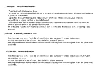 4. Aceleração 1 – Programa Acelera Brasil
Parceria com o Instituto Ayrton Senna
As turmas são compostas por alunos do 3º e 4º Anos de Escolaridade com defasagem de, no mínimo, dois anos
e que estão alfabetizados.
O projeto é desenvolvido em quatro módulos (livros temáticos e interdisciplinares), que ampliam a
competência de leitura, escrita e de produção textual.
A metodologia do projeto conta com o acompanhamento e monitoramento realizado através de planilhas
mensais e visitas semanais dos professores itinerantes
Os professores regentes têm encontros quinzenais com os professores itinerantes e com a coordenação dos
projetos
Aceleração 2 A - Projeto Autonomia Carioca
Projeto em parceria com a Fundação Roberto Marinho para alunos do 6º Ano de Escolaridade.
As aulas são compostas por módulos - Tecnologia Educacionallal Telecurso
O acompanhamento e monitoramento são realizados através de planilhas de avaliação e visitas dos professores
itinerantes
6. Aceleração 2 – Autonomia Carioca
Projeto em parceria com a Fundação Roberto Marinho para alunos do 6º Ano de Escolaridade em 2014, com
continuidade em 2015.
As aulas são compostas por módulos - Tecnologia Educacional Telecurso
O acompanhamento e monitoramento são realizados através de planilhas de avaliação e visitas dos professores
itinerantes.
 