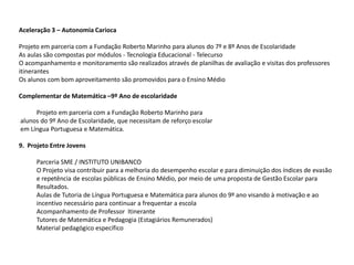 Aceleração 3 – Autonomia Carioca
Projeto em parceria com a Fundação Roberto Marinho para alunos do 7º e 8º Anos de Escolaridade
As aulas são compostas por módulos - Tecnologia Educacional - Telecurso
O acompanhamento e monitoramento são realizados através de planilhas de avaliação e visitas dos professores
itinerantes
Os alunos com bom aproveitamento são promovidos para o Ensino Médio
Complementar de Matemática –9º Ano de escolaridade
Projeto em parceria com a Fundação Roberto Marinho para
alunos do 9º Ano de Escolaridade, que necessitam de reforço escolar
em Língua Portuguesa e Matemática.
9. Projeto Entre Jovens
Parceria SME / INSTITUTO UNIBANCO
O Projeto visa contribuir para a melhoria do desempenho escolar e para diminuição dos índices de evasão
e repetência de escolas públicas de Ensino Médio, por meio de uma proposta de Gestão Escolar para
Resultados.
Aulas de Tutoria de Língua Portuguesa e Matemática para alunos do 9º ano visando à motivação e ao
incentivo necessário para continuar a frequentar a escola
Acompanhamento de Professor Itinerante
Tutores de Matemática e Pedagogia (Estagiários Remunerados)
Material pedagógico específico
 