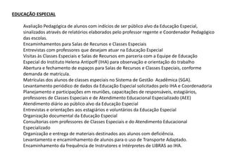 EDUCAÇÃO ESPECIAL
Avaliação Pedagógica de alunos com indícios de ser público alvo da Educação Especial,
sinalizados através de relatórios elaborados pelo professor regente e Coordenador Pedagógico
das escolas.
Encaminhamentos para Salas de Recursos e Classes Especiais
Entrevistas com professores que desejam atuar na Educação Especial
Visitas às Classes Especiais e Salas de Recursos em parceria com a Equipe de Educação
Especial do Instituto Helena Antipoff (IHA) para observação e orientação do trabalho
Abertura e fechamento de espaços para Salas de Recursos e Classes Especiais, conforme
demanda de matrícula.
Matrículas dos alunos de classes especiais no Sistema de Gestão Acadêmica (SGA).
Levantamento periódico de dados da Educação Especial solicitados pelo IHA e Coordenadoria
Planejamento e participações em reuniões, capacitações de responsáveis, estagiários,
professores de Classes Especiais e de Atendimento Educacional Especializado (AEE)
Atendimento diário ao público alvo da Educação Especial
Entrevistas e orientações aos estagiários e voluntários da Educação Especial
Organização documental da Educação Especial
Consultorias com professores de Classes Especiais e do Atendimento Educacional
Especializado
Organização e entrega de materiais destinados aos alunos com deficiência.
Levantamento e encaminhamento de alunos para o uso de Transporte Adaptado.
Encaminhamento da frequência de Instrutores e Intérpretes de LIBRAS ao IHA.
 