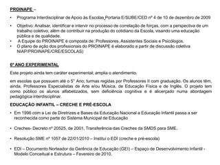 PROINAPE –
• Programa Interdisciplinar de Apoio às Escolas Portaria E/SUBE/CED nº 4 de 10 de dezembro de 2009
• Objetivo: Analisar, identificar e intervir no processo de correlação de forças, com a perspectiva de um
trabalho coletivo, além de contribuir na produção do cotidiano da Escola, visando uma educação
pública e de qualidade.
• A Equipe do PROINAPE é composta de: Professores, Assistentes Sociais e Psicólogos.
• O plano de ação dos profissionais do PROINAPE é elaborado a partir de discussão coletiva
NIAP/PROINAPE/CRE/ESCOLAS)
6º ANO EXPERIMENTAL
Este projeto ainda tem caráter experimental; amplia o atendimento.
em escolas que possuem até o 5° Ano; turmas regidas por Professores II com graduação. Os alunos têm,
ainda, Professores Especialistas de Arte e/ou Música, de Educação Física e de Inglês. O projeto tem
como público os alunos alfabetizados, sem deficiência cognitiva e é alicerçado numa abordagem
pedagógica interdisciplinar.
EDUCAÇÃO INFANTIL – CRECHE E PRÉ-ESCOLA
• Em 1996 com a Lei de Diretrizes e Bases da Educação Nacional a Educação Infantil passa a ser
reconhecida como parte do Sistema Municipal de Educação
• Creches- Decreto nº 20525, de 2001, Transferência das Creches da SMDS para SME.
• Resolução SME nº 1057 de 22/01/2010 – Institui o EDI (creche e pré-escola)
• EDI – Documento Norteador da Gerência de Educação (GEI) – Espaço de Desenvolvimento Infantil -
Modelo Conceitual e Estrutura – Fevereiro de 2010.
 