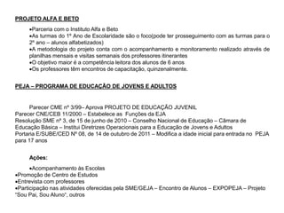 PROJETO ALFA E BETO
Parceria com o Instituto Alfa e Beto
As turmas do 1º Ano de Escolaridade são o foco(pode ter prosseguimento com as turmas para o
2º ano – alunos alfabetizados)
A metodologia do projeto conta com o acompanhamento e monitoramento realizado através de
planilhas mensais e visitas semanais dos professores itinerantes
O objetivo maior é a competência leitora dos alunos de 6 anos
Os professores têm encontros de capacitação, quinzenalmente.
PEJA – PROGRAMA DE EDUCAÇÃO DE JOVENS E ADULTOS
Parecer CME nº 3/99– Aprova PROJETO DE EDUCAÇÃO JUVENIL
Parecer CNE/CEB 11/2000 – Estabelece as Funções da EJA
Resolução SME nº 3, de 15 de junho de 2010 – Conselho Nacional de Educação – Câmara de
Educação Básica – Institui Diretrizes Operacionais para a Educação de Jovens e Adultos
Portaria E/SUBE/CED Nº 08, de 14 de outubro de 2011 – Modifica a idade inicial para entrada no PEJA
para 17 anos
Ações:
Acompanhamento às Escolas
Promoção de Centro de Estudos
Entrevista com professores
Participação nas atividades oferecidas pela SME/GEJA – Encontro de Alunos – EXPOPEJA – Projeto
“Sou Pai, Sou Aluno“, outros
 