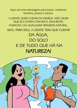 Aqui vai uma mensagem para todos: mulheres,
           homens, jovens e idosos.
A GENTE QUER CUIDAR DA FAMÍLIA. NÃO QUER
   QUE ELA SOFRA COM SECA, ENCHENTE,
FURACÃO, OU QUALQUER TRAGÉDIA NATURAL.
MAS, PARA ISSO, A GENTE TEM QUE CUIDAR
           DA ÁGUA,
           DO SOLO
     E DE TUDO QUE HÁ NA
            NATUREZA!




                                               13
 
