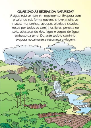 QUAIS SÃO AS REGRAS DA NATUREZA?
     A água está sempre em movimento. Evapora com
       o calor do sol, forma nuvens, chove, molha as
      matas, montanhas, lavouras, aldeias e cidades,
      escoa por todos os caminhos livres, penetra no
      solo, abastecendo rios, lagos e corpos de água
        embaixo da terra. Durante todo o caminho,
         evapora novamente e recomeça a viagem.




16
 