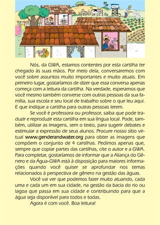 Nós, da GWA, estamos contentes por esta cartilha ter
chegado às suas mãos. Por meio dela, conversaremos com
você sobre assuntos muito importantes e muito atuais. Em
primeiro lugar, gostaríamos de dizer que essa conversa apenas
começa com a leitura da cartilha. Na verdade, esperamos que
você mesmo também converse com outras pessoas da sua fa-
mília, sua escola e seu local de trabalho sobre o que leu aqui.
E que indique a cartilha para outras pessoas lerem.
        Se você é professora ou professor, saiba que pode tra-
duzir e reproduzir esta cartilha em sua língua local. Pode, tam-
bém, utilizar as imagens, sem o texto, para sugerir debates e
estimular a expressão de seus alunos. Procure nosso sítio vir-
tual www.genderandwater.org para obter as imagens que
compõem o conjunto de 4 cartilhas. Pedimos apenas que,
sempre que copiar partes das cartilhas, cite o autor e a GWA.
Para completar, gostaríamos de informar que a Aliança do Gê-
nero e da Água-GWA está à disposição para maiores informa-
ções quando você quiser se aprofundar nos temas
relacionados à perspectiva de gênero na gestão das águas.
        Você vai ver que podemos fazer muito atuando, cada
uma e cada um em sua cidade, na gestão da bacia do rio ou
lagoa que passa em sua cidade e contribuindo para que a
água seja disponível para todos e todas.
        Agora é com você. Boa leitura!
 