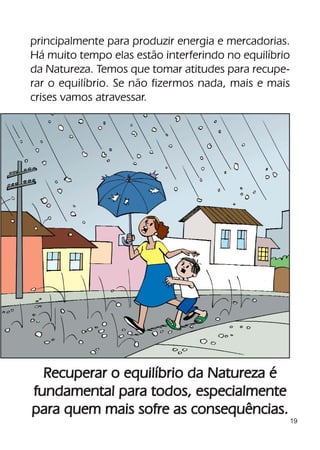 principalmente para produzir energia e mercadorias.
Há muito tempo elas estão interferindo no equilíbrio
da Natureza. Temos que tomar atitudes para recupe-
rar o equilíbrio. Se não fizermos nada, mais e mais
crises vamos atravessar.




  Recuperar o equilíbrio da Natureza é
fundamental para todos, especialmente
para quem mais sofre as consequências.
                                                   19
 