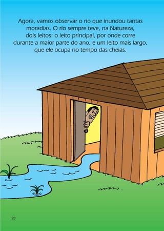 Agora, vamos observar o rio que inundou tantas
    moradias. O rio sempre teve, na Natureza,
    dois leitos: o leito principal, por onde corre
durante a maior parte do ano, e um leito mais largo,
        que ele ocupa no tempo das cheias.




20
 