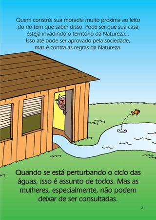 Quem constrói sua moradia muito próxima ao leito
do rio tem que saber disso. Pode ser que sua casa
    esteja invadindo o território da Natureza...
   Isso até pode ser aprovado pela sociedade,
        mas é contra as regras da Natureza.




Quando se está perturbando o ciclo das
águas, isso é assunto de todos. Mas as
 mulheres, especialmente, não podem
      deixar de ser consultadas.
                                                    21
 