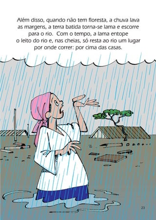 Além disso, quando não tem floresta, a chuva lava
as margens, a terra batida torna-se lama e escorre
      para o rio. Com o tempo, a lama entope
o leito do rio e, nas cheias, só resta ao rio um lugar
        por onde correr: por cima das casas.




                                                         23
 