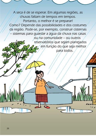 A seca é de se esperar. Em algumas regiões, as
            chuvas faltam de tempos em tempos.
              Portanto, o melhor é se preparar!
     Como? Depende das possibilidades e dos costumes
     da região. Pode-se, por exemplo, construir cisternas
     – sistemas para guardar a água da chuva nas casas
                     ou na comunidade – ou outros
                     reservatórios que sejam planejados
                          em função do que seja melhor
                                    para todos.




26
 