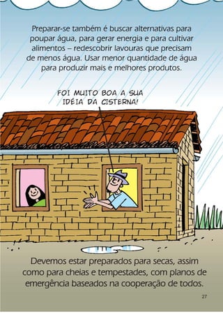 Preparar-se também é buscar alternativas para
 poupar água, para gerar energia e para cultivar
 alimentos – redescobrir lavouras que precisam
de menos água. Usar menor quantidade de água
    para produzir mais e melhores produtos.


        FOI MUITO BOA A SUA
         IDÉIA DA CISTERNA!




  Devemos estar preparados para secas, assim
como para cheias e tempestades, com planos de
 emergência baseados na cooperação de todos.
                                                   27
 