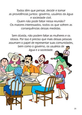 Todos têm que pensar, decidir e tomar
as providências juntos: governo, usuários da água
                 e sociedade civil.
      Quem não pode faltar nessa reunião?
 Os maiores interessados, todos os que sofrem as
         consequências dessas medidas.

   Sem dúvida, não podem faltar as mulheres e os
 idosos. Por isso é preciso que mais dessas pessoas
assumam o papel de representar suas comunidades,
       bem como o governo, os usuários de
                 água e a sociedade.




                                                      29
 