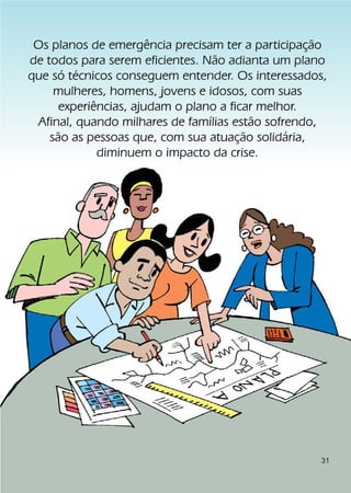 Os planos de emergência precisam ter a participação
de todos para serem eficientes. Não adianta um plano
que só técnicos conseguem entender. Os interessados,
     mulheres, homens, jovens e idosos, com suas
      experiências, ajudam o plano a ficar melhor.
 Afinal, quando milhares de famílias estão sofrendo,
    são as pessoas que, com sua atuação solidária,
             diminuem o impacto da crise.




                                                   31
 