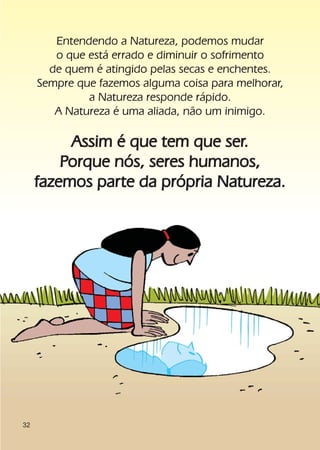 Entendendo a Natureza, podemos mudar
        o que está errado e diminuir o sofrimento
       de quem é atingido pelas secas e enchentes.
     Sempre que fazemos alguma coisa para melhorar,
              a Natureza responde rápido.
        A Natureza é uma aliada, não um inimigo.

          Assim é que tem que ser.
         Porque nós, seres humanos,
     fazemos parte da própria Natureza.




32
 