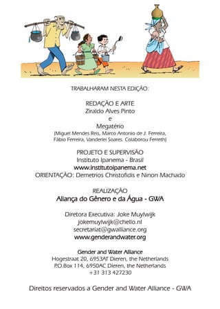 TRABALHARAM NESTA EDIÇÃO:

                      REDAÇÃO E ARTE
                      Ziraldo Alves Pinto
                               e
                           Megatério
        (Miguel Mendes Reis, Marco Antonio de J. Ferreira,
        Fábio Ferreira, Vanderlei Soares. Colaborou Ferreth)

             PROJETO E SUPERVISÃO
             Instituto Ipanema - Brasil
            www.institutoipanema.net
 ORIENTAÇÃO: Demetrios Christofidis e Ninon Machado

                         REALIZAÇÃO
         Aliança do Gênero e da Água - GWA

             Diretora Executiva: Joke Muylwijk
                  jokemuylwijk@chello.nl
                secretariat@gwalliance.org
                www.genderandwater.org

                 Gender and Water Alliance
       Hogestraat 20, 6953AT Dieren, the Netherlands
        P.O.Box 114, 6950AC Dieren, the Netherlands
                      +31 313 427230

Direitos reservados a Gender and Water Alliance - GWA
 