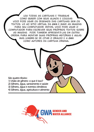 leia todas as cartilhas e trabalhe
        como quiser com seus alunos e colegas.
   você pode usar os desenhos das cartilhas sem os
  textos. vá ao sítio virtual da gwa e baixe as imagens
    para seu computador. Depois, você pode usar o
computador para escrever seus próprios textos sobre
   as imagens. pode também apresentá-las em outra
 ordem, para montar suas próprias histórias e aulas.
        mas lembre-se de citar o ziraldo e a GWA
           como autores da cartilha original.




São quatro títulos:
1) Visão de gênero: o que é isso?
2) Gênero, água, saneamento e saúde
3) Gênero, água e eventos climáticos
4) Gênero, água, agricultura e alimento
 