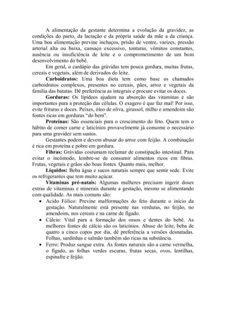 A alimentação da gestante determina a evolução da gravidez, as
condições do parto, da lactação e da própria saúde da mãe a da criança.
Uma boa alimentação previne inchaços, prisão de ventre, varizes, pressão
arterial alta ou baixa, cansaço excessivo, tonturas, vômitos constantes,
ausência ou insuficiência de leite e o comprometimento de um bom
desenvolvimento do bebê.
       Em geral, o cardápio das grávidas tem pouca gordura, muitas frutas,
cereais e vegetais, além de derivados do leite.
       Carboidratos: Uma boa dieta tem como base os chamados
carboidratos complexos, presentes no cereais, pães, arroz e vegetais da
família das batatas. Dê preferência as integrais e procure evitar os doces.
       Gorduras: Os lipídeos ajudam na absorção das vitaminas e são
importantes para a proteção das células. O exagero é que faz mal! Por isso,
evite frituras e doces. Peixes, óleo de oliva, girassol, milho e amendoim são
fontes ricas em gorduras “do bem”.
       Proteínas: São essenciais para o crescimento do feto. Quem tem o
hábito de comer carne e laticínios provavelmente já consome o necessário
para uma gravidez sem sustos.
       Gestantes podem e devem abusar do arroz com feijão. A combinação
é rica em proteína e pobre em gordura.
       Fibras: Grávidas costumam reclamar de constipação intestinal. Para
evitar o incômodo, lembre-se de consumir alimentos ricos em fibras.
Frutas, vegetais e grãos são boas fontes. Quanto mais, melhor.
       Líquidos: Beba água e sucos naturais sempre que sentir sede. Evite
os refrigerantes que tem muito açúcar.
       Vitaminas pré-natais: Algumas mulheres precisam ingerir doses
extras de vitaminas e minerais durante a gestação, mesmo se alimentando
com qualidade. As mais comuns são:
    • Acido Fólico: Previne malformações do feto durante o início da
       gestação. Naturalmente está presente nas verduras, no feijão, no
       amendoim, nos cereais e na carne de fígado.
    • Cálcio: Vital para a formação dos ossos e dentes do bebê. As
       melhores fontes de cálcio são os laticínios. Abuse do leite, beba de
       quatro a cinco copos por dia, dê preferência a versões desnatadas.
       Folhas, sardinhas e salmão também são ricas na substância.
    • Ferro: Produz sangue extra. As fontes naturais são a carne vermelha,
       o fígado, as folhas verdes escuras, frutas secas, ovos, lentilhas,
       espinafre e feijão.
 