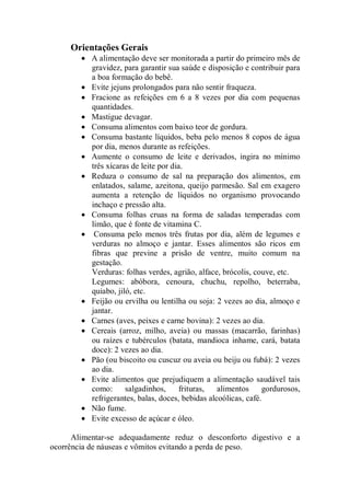 Orientações Gerais
        • A alimentação deve ser monitorada a partir do primeiro mês de
          gravidez, para garantir sua saúde e disposição e contribuir para
          a boa formação do bebê.
        • Evite jejuns prolongados para não sentir fraqueza.
        • Fracione as refeições em 6 a 8 vezes por dia com pequenas
          quantidades.
        • Mastigue devagar.
        • Consuma alimentos com baixo teor de gordura.
        • Consuma bastante líquidos, beba pelo menos 8 copos de água
          por dia, menos durante as refeições.
        • Aumente o consumo de leite e derivados, ingira no mínimo
          três xícaras de leite por dia.
        • Reduza o consumo de sal na preparação dos alimentos, em
          enlatados, salame, azeitona, queijo parmesão. Sal em exagero
          aumenta a retenção de líquidos no organismo provocando
          inchaço e pressão alta.
        • Consuma folhas cruas na forma de saladas temperadas com
          limão, que é fonte de vitamina C.
        • Consuma pelo menos três frutas por dia, além de legumes e
          verduras no almoço e jantar. Esses alimentos são ricos em
          fibras que previne a prisão de ventre, muito comum na
          gestação.
          Verduras: folhas verdes, agrião, alface, brócolis, couve, etc.
          Legumes: abóbora, cenoura, chuchu, repolho, beterraba,
          quiabo, jiló, etc.
        • Feijão ou ervilha ou lentilha ou soja: 2 vezes ao dia, almoço e
          jantar.
        • Carnes (aves, peixes e carne bovina): 2 vezes ao dia.
        • Cereais (arroz, milho, aveia) ou massas (macarrão, farinhas)
          ou raízes e tubérculos (batata, mandioca inhame, cará, batata
          doce): 2 vezes ao dia.
        • Pão (ou biscoito ou cuscuz ou aveia ou beiju ou fubá): 2 vezes
          ao dia.
        • Evite alimentos que prejudiquem a alimentação saudável tais
          como:      salgadinhos,      frituras,  alimentos     gordurosos,
          refrigerantes, balas, doces, bebidas alcoólicas, café.
        • Não fume.
        • Evite excesso de açúcar e óleo.

      Alimentar-se adequadamente reduz o desconforto digestivo e a
ocorrência de náuseas e vômitos evitando a perda de peso.
 