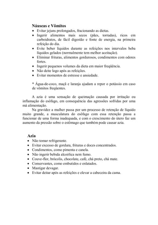 Náuseas e Vômitos
       • Evitar jejuns prolongados, fracionando as dietas.
       • Ingerir alimentos mais secos (pães, torradas), ricos em
         carboidratos, de fácil digestão e fonte de energia, na primeira
         refeição do dia.
       • Evite beber líquidos durante as refeições nos intervalos beba
         líquidos gelados (normalmente tem melhor aceitação).
       • Eliminar frituras, alimentos gordurosos, condimentos com odores
         fortes.
       • Ingerir pequenos volumes da dieta em maior freqüência.
       • Não deite logo após as refeições.
       • Evitar momentos de estresse e ansiedade.

       * Água-de-coco, maçã e laranja ajudam a repor o potássio em caso
       de vômitos freqüentes.

      A azia é uma sensação de queimação causada por irritação ou
inflamação do esôfago, em consequência das agressões sofridas por uma
má alimentação.
      Na gravidez a mulher passa por um processo de retenção de líquido
muito grande, a musculatura do esôfago com essa retenção passa a
funcionar de uma forma inadequada, e com o crescimento do útero faz um
aumento da pressão sobre o estômago que também pode causar azia.


   Azia
   •   Não tomar refrigerante.
   •   Evitar excesso de gordura, frituras e doces concentrados.
   •   Condimentos, como pimenta e canela.
   •   Não ingerir bebida alcoólica nem fumo.
   •   Couve-flor, brócolis, chocolate, café, chá preto, chá mate.
   •   Conservantes, como embutidos e enlatados.
   •   Mastigar devagar.
   •   Evitar deitar após as refeições e elevar a cabeceira da cama.
 