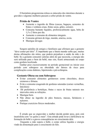 O hormônio progesterona relaxa os músculos dos intestinos durante a
gravidez e algumas mulheres passam a sofrer prisão de ventre.

      Prisão de Ventre
         • Aumente a ingestão de fibras (cascas, bagaços, sementes de
           frutas e verduras cruas, frutas secas, grãos, cereais).
         • Consuma bastante líquidos, preferencialmente água, beba de
           1,5 a 2 litros por dia.
         • Aumente o consumo de alimentos integrais.
         • Consuma gérmen de trigo, mamão, ameixa, aveia.
         • Mastigue devagar.


      Surgem opiniões de amigos e familiares que afirmam que a gestante
“deve comer por dois”. É importante que a futura mamãe saiba que, muitas
destas afirmações são mitos, que podem prejudicar a saúde da mãe e do
bebê. Se a gestante consumir calorias além do que necessita, a energia não
será utilizada para o bem do bebê, mas sim, ficará armazenada no corpo
como gordura localizada.
      Ganhar peso excessivamente no período gestacional ou iniciar esse
período com sobrepeso ou obesidade são fatores de risco para
complicações como diabetes, hipertensão e pré-eclâmpsia.

   Gestante Obesa ou com Sobrepeso
   • Evitar consumir alimentos gordurosos como chocolates, doces
     cremosos e frituras.
   • Evite o consumo exagerado de gorduras saturadas (carnes vermelhas,
     laticínios)
   • Dê preferência a hortaliças, frutas e sucos de frutas naturais nos
     intervalos entre as refeições.
   • Mastigue bem.
   • Não abuse na ingestão de pães brancos, massas, farináceos e
     açúcares.
   • Pratique exercícios físicos moderados.



       É errado que ao engravidar a mulher decida perder peso, pois está
insatisfeita com “os quilos a mais”. Esta atitude pode levar a deficiência na
formação do bebê e a graves conseqüências no crescimento dele.
        Enquanto a mãe espera o bebê, o corpo utiliza líquidos e energia
vindo da alimentação para o crescimento do feto.
 