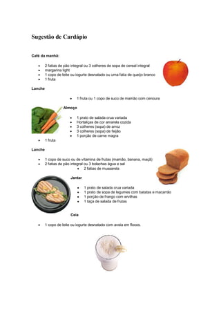 Sugestão de Cardápio


Café da manhã:

   •     2 fatias de pão integral ou 3 colheres de sopa de cereal integral
   •     margarina light
   •     1 copo de leite ou iogurte desnatado ou uma fatia de queijo branco
   •     1 fruta

Lanche

                        •   1 fruta ou 1 copo de suco de mamão com cenoura

                    Almoço

                        •   1 prato de salada crua variada
                        •   Hortaliças de cor amarela cozida
                        •   3 colheres (sopa) de arroz
                        •   3 colheres (sopa) de feijão
                        •   1 porção de carne magra
   •     1 fruta

Lanche

   •     1 copo de suco ou de vitamina de frutas (mamão, banana, maçã)
   •     2 fatias de pão integral ou 3 bolachas água e sal
                             • 2 fatias de mussarela

                        Jantar

                             •   1 prato de salada crua variada
                             •   1 prato de sopa de legumes com batatas e macarrão
                             •   1 porção de frango com ervilhas
                             •   1 taça de salada de frutas


                        Ceia

   •     1 copo de leite ou iogurte desnatado com aveia em flocos.
 