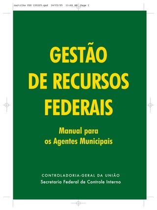 cartilha CGU 150205.qxd   14/03/05   11:46 AM   Page 1




            GESTÃO
         DE RECURSOS
           FEDERAIS
                        Manual para
                    os Agentes Municipais


                  CONTROL ADORIA -GERAL DA UNIÃO
                  Secretaria Federal de Controle Interno
                                                 1
                                 CONTROLADORIA-GERAL DA UNIÃO
                                        Brasília-DF 2005
 