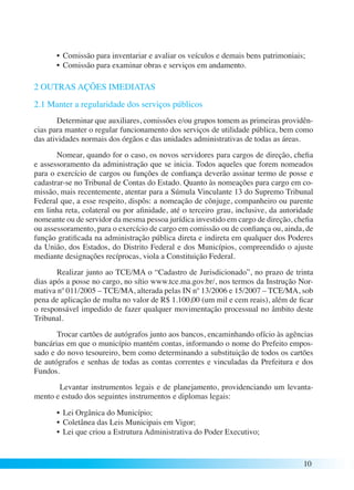 • Comissão para inventariar e avaliar os veículos e demais bens patrimoniais; 
• Comissão para examinar obras e serviços em andamento. 
10 
2 OUTRAS AÇÕES IMEDIATAS 
2.1 Manter a regularidade dos serviços públicos 
Determinar que auxiliares, comissões e/ou grupos tomem as primeiras providên-cias 
para manter o regular funcionamento dos serviços de utilidade pública, bem como 
das atividades normais dos órgãos e das unidades administrativas de todas as áreas. 
Nomear, quando for o caso, os novos servidores para cargos de direção, chefia 
e assessoramento da administração que se inicia. Todos aqueles que forem nomeados 
para o exercício de cargos ou funções de confiança deverão assinar termo de posse e 
cadastrar-se no Tribunal de Contas do Estado. Quanto às nomeações para cargo em co-missão, 
mais recentemente, atentar para a Súmula Vinculante 13 do Supremo Tribunal 
Federal que, a esse respeito, dispôs: a nomeação de cônjuge, companheiro ou parente 
em linha reta, colateral ou por afinidade, até o terceiro grau, inclusive, da autoridade 
nomeante ou de servidor da mesma pessoa jurídica investido em cargo de direção, chefia 
ou assessoramento, para o exercício de cargo em comissão ou de confiança ou, ainda, de 
função gratificada na administração pública direta e indireta em qualquer dos Poderes 
da União, dos Estados, do Distrito Federal e dos Municípios, compreendido o ajuste 
mediante designações recíprocas, viola a Constituição Federal. 
Realizar junto ao TCE/MA o “Cadastro de Jurisdicionado”, no prazo de trinta 
dias após a posse no cargo, no sítio www.tce.ma.gov.br/, nos termos da Instrução Nor-mativa 
nº 011/2005 – TCE/MA, alterada pelas IN nº 13/2006 e 15/2007 – TCE/MA, sob 
pena de aplicação de multa no valor de R$ 1.100,00 (um mil e cem reais), além de ficar 
o responsável impedido de fazer qualquer movimentação processual no âmbito deste 
Tribunal. 
Trocar cartões de autógrafos junto aos bancos, encaminhando ofício às agências 
bancárias em que o município mantém contas, informando o nome do Prefeito empos-sado 
e do novo tesoureiro, bem como determinando a substituição de todos os cartões 
de autógrafos e senhas de todas as contas correntes e vinculadas da Prefeitura e dos 
Fundos. 
Levantar instrumentos legais e de planejamento, providenciando um levanta-mento 
e estudo dos seguintes instrumentos e diplomas legais: 
• Lei Orgânica do Município; 
• Coletânea das Leis Municipais em Vigor; 
• Lei que criou a Estrutura Administrativa do Poder Executivo; 
 