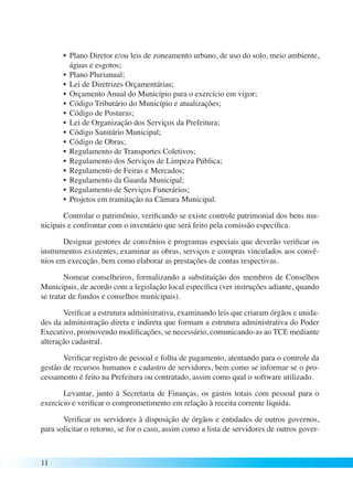 11 
• Plano Diretor e/ou leis de zoneamento urbano, de uso do solo, meio ambiente, 
águas e esgotos; 
• Plano Plurianual; 
• Lei de Diretrizes Orçamentárias; 
• Orçamento Anual do Município para o exercício em vigor; 
• Código Tributário do Município e atualizações; 
• Código de Posturas; 
• Lei de Organização dos Serviços da Prefeitura; 
• Código Sanitário Municipal; 
• Código de Obras; 
• Regulamento de Transportes Coletivos; 
• Regulamento dos Serviços de Limpeza Pública; 
• Regulamento de Feiras e Mercados; 
• Regulamento da Guarda Municipal; 
• Regulamento de Serviços Funerários; 
• Projetos em tramitação na Câmara Municipal. 
Controlar o patrimônio, verificando se existe controle patrimonial dos bens mu-nicipais 
e confrontar com o inventário que será feito pela comissão específica. 
Designar gestores de convênios e programas especiais que deverão verificar os 
instrumentos existentes, examinar as obras, serviços e compras vinculados aos convê-nios 
em execução, bem como elaborar as prestações de contas respectivas. 
Nomear conselheiros, formalizando a substituição dos membros de Conselhos 
Municipais, de acordo com a legislação local específica (ver instruções adiante, quando 
se tratar de fundos e conselhos municipais). 
Verificar a estrutura administrativa, examinando leis que criaram órgãos e unida-des 
da administração direta e indireta que formam a estrutura administrativa do Poder 
Executivo, promovendo modificações, se necessário, comunicando-as ao TCE mediante 
alteração cadastral. 
Verificar registro de pessoal e folha de pagamento, atentando para o controle da 
gestão de recursos humanos e cadastro de servidores, bem como se informar se o pro-cessamento 
é feito na Prefeitura ou contratado, assim como qual o software utilizado. 
Levantar, junto à Secretaria de Finanças, os gastos totais com pessoal para o 
exercício e verificar o comprometimento em relação à receita corrente líquida. 
Verificar os servidores à disposição de órgãos e entidades de outros governos, 
para solicitar o retorno, se for o caso, assim como a lista de servidores de outros gover- 
 