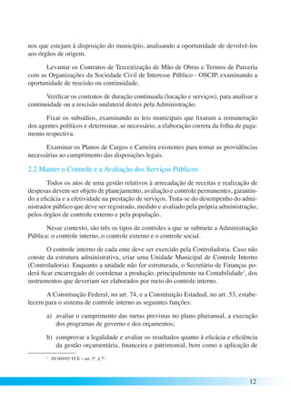 nos que estejam à disposição do município, analisando a oportunidade de devolvê-los 
aos órgãos de origem. 
Levantar os Contratos de Terceirização de Mão de Obras e Termos de Parceria 
com as Organizações da Sociedade Civil de Interesse Público - OSCIP, examinando a 
oportunidade de rescisão ou continuidade. 
Verificar os contratos de duração continuada (locação e serviços), para analisar a 
12 
continuidade ou a rescisão unilateral destes pela Administração. 
Fixar os subsídios, examinando as leis municipais que fixaram a remuneração 
dos agentes políticos e determinar, se necessário, a elaboração correta da folha de paga-mento 
respectiva. 
Examinar os Planos de Cargos e Carreira existentes para tomar as providências 
necessárias ao cumprimento das disposições legais. 
2.2 Manter o Controle e a Avaliação dos Serviços Públicos 
Todos os atos de uma gestão relativos à arrecadação de receitas e realização de 
despesas devem ser objeto de planejamento, avaliação e controle permanentes, garantin-do 
a eficácia e a efetividade na prestação de serviços. Trata-se do desempenho do admi-nistrador 
público que deve ser registrado, medido e avaliado pela própria administração, 
pelos órgãos de controle externo e pela população. 
Nesse contexto, são três os tipos de controles a que se submete a Administração 
Pública: o controle interno, o controle externo e o controle social. 
O controle interno de cada ente deve ser exercido pela Controladoria. Caso não 
conste da estrutura administrativa, criar uma Unidade Municipal de Controle Interno 
(Controladoria). Enquanto a unidade não for estruturada, o Secretário de Finanças po-derá 
ficar encarregado de coordenar a produção, principalmente na Contabilidade1, dos 
instrumentos que deveriam ser elaborados por meio do controle interno. 
A Constituição Federal, no art. 74, e a Constituição Estadual, no art. 53, estabe-lecem 
para o sistema de controle interno as seguintes funções: 
a) avaliar o cumprimento das metas previstas no plano plurianual, a execução 
dos programas de governo e dos orçamentos; 
b) comprovar a legalidade e avaliar os resultados quanto à eficácia e eficiência 
da gestão orçamentária, financeira e patrimonial, bem como a aplicação de 
1 IN 009/05 TCE – art. 5º, § 7º. 
 