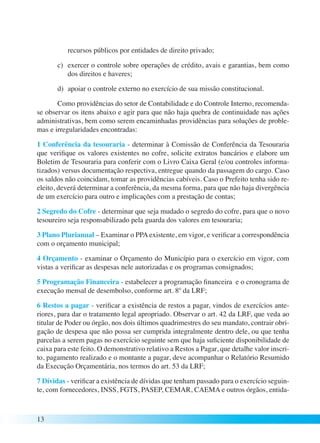 13 
recursos públicos por entidades de direito privado; 
c) exercer o controle sobre operações de crédito, avais e garantias, bem como 
dos direitos e haveres; 
d) apoiar o controle externo no exercício de sua missão constitucional. 
Como providências do setor de Contabilidade e do Controle Interno, recomenda-se 
observar os itens abaixo e agir para que não haja quebra de continuidade nas ações 
administrativas, bem como serem encaminhadas providências para soluções de proble-mas 
e irregularidades encontradas: 
1 Conferência da tesouraria - determinar à Comissão de Conferência da Tesouraria 
que verifique os valores existentes no cofre, solicite extratos bancários e elabore um 
Boletim de Tesouraria para conferir com o Livro Caixa Geral (e/ou controles informa-tizados) 
versus documentação respectiva, entregue quando da passagem do cargo. Caso 
os saldos não coincidam, tomar as providências cabíveis. Caso o Prefeito tenha sido re-eleito, 
deverá determinar a conferência, da mesma forma, para que não haja divergência 
de um exercício para outro e implicações com a prestação de contas; 
2 Segredo do Cofre - determinar que seja mudado o segredo do cofre, para que o novo 
tesoureiro seja responsabilizado pela guarda dos valores em tesouraria; 
3 Plano Plurianual – Examinar o PPA existente, em vigor, e verificar a correspondência 
com o orçamento municipal; 
4 Orçamento - examinar o Orçamento do Município para o exercício em vigor, com 
vistas a verificar as despesas nele autorizadas e os programas consignados; 
5 Programação Financeira - estabelecer a programação financeira e o cronograma de 
execução mensal de desembolso, conforme art. 8º da LRF; 
6 Restos a pagar - verificar a existência de restos a pagar, vindos de exercícios ante-riores, 
para dar o tratamento legal apropriado. Observar o art. 42 da LRF, que veda ao 
titular de Poder ou órgão, nos dois últimos quadrimestres do seu mandato, contrair obri-gação 
de despesa que não possa ser cumprida integralmente dentro dele, ou que tenha 
parcelas a serem pagas no exercício seguinte sem que haja suficiente disponibilidade de 
caixa para este feito. O demonstrativo relativo a Restos a Pagar, que detalhe valor inscri-to, 
pagamento realizado e o montante a pagar, deve acompanhar o Relatório Resumido 
da Execução Orçamentária, nos termos do art. 53 da LRF; 
7 Dívidas - verificar a existência de dívidas que tenham passado para o exercício seguin-te, 
com fornecedores, INSS, FGTS, PASEP, CEMAR, CAEMA e outros órgãos, entida- 
 