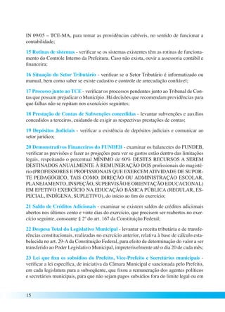 IN 09/05 – TCE-MA, para tomar as providências cabíveis, no sentido de funcionar a 
contabilidade; 
15 Rotinas de sistemas - verificar se os sistemas existentes têm as rotinas de funciona-mento 
15 
do Controle Interno da Prefeitura. Caso não exista, ouvir a assessoria contábil e 
financeira; 
16 Situação do Setor Tributário - verificar se o Setor Tributário é informatizado ou 
manual, bem como saber se existe cadastro e controle de arrecadação confiável; 
17 Processo junto ao TCE - verificar os processos pendentes junto ao Tribunal de Con-tas 
que possam prejudicar o Município. Há decisões que recomendam providências para 
que falhas não se repitam nos exercícios seguintes; 
18 Prestação de Contas de Subvenções concedidas - levantar subvenções e auxílios 
concedidos a terceiros, cuidando de exigir as respectivas prestações de contas; 
19 Depósitos Judiciais - verificar a existência de depósitos judiciais e comunicar ao 
setor jurídico; 
20 Demonstrativos Financeiros do FUNDEB - examinar os balancetes do FUNDEB, 
verificar as previsões e fazer as projeções para ver se gastos estão dentro das limitações 
legais, respeitando o percentual MÍNIMO de 60% DESTES RECURSOS A SEREM 
DESTINADOS ANUALMENTE À REMUNERAÇÃO DOS profissionais do magisté-rio 
(PROFESSORES E PROFISSIONAIS QUE EXERCEM ATIVIDADE DE SUPOR-TE 
PEDAGÓGICO, TAIS COMO: DIREÇÃO OU ADMINISTRAÇÃO ESCOLAR, 
PLANEJAMENTO, INSPEÇÃO, SUPERVISÃO E ORIENTAÇÃO EDUCACIONAL) 
EM EFETIVO EXERCÍCIO NA EDUCAÇÃO BÁSICA PÚBLICA (REGULAR, ES-PECIAL, 
INDÍGENA, SUPLETIVO), do início ao fim do exercício; 
21 Saldo de Créditos Adicionais - examinar se existem saldos de créditos adicionais 
abertos nos últimos cento e vinte dias do exercício, que precisem ser reabertos no exer-cício 
seguinte, consoante § 2º do art. 167 da Constituição Federal; 
22 Despesa Total do Legislativo Municipal - levantar a receita tributária e de transfe-rências 
constitucionais, realizadas no exercício anterior, relativa à base de cálculo esta-belecida 
no art. 29-A da Constituição Federal, para efeito de determinação do valor a ser 
transferido ao Poder Legislativo Municipal, impreterivelmente até o dia 20 de cada mês; 
23 Lei que fixa os subsídios do Prefeito, Vice-Prefeito e Secretários municipais - 
verificar a lei específica, de iniciativa da Câmara Municipal e sancionada pelo Prefeito, 
em cada legislatura para a subseqüente, que fixou a remuneração dos agentes políticos 
e secretários municipais, para que não sejam pagos subsídios fora do limite legal ou em 
 