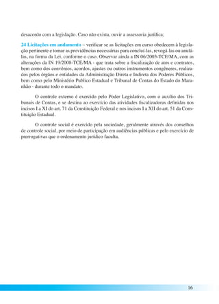 desacordo com a legislação. Caso não exista, ouvir a assessoria jurídica; 
24 Licitações em andamento – verificar se as licitações em curso obedecem à legisla-ção 
pertinente e tomar as providências necessárias para concluí-las, revogá-las ou anulá-las, 
na forma da Lei, conforme o caso. Observar ainda a IN 06/2003-TCE/MA, com as 
alterações da IN 19/2008-TCE/MA - que trata sobre a fiscalização de atos e contratos, 
bem como dos convênios, acordos, ajustes ou outros instrumentos congêneres, realiza-dos 
pelos órgãos e entidades da Administração Direta e Indireta dos Poderes Públicos, 
bem como pelo Ministério Publico Estadual e Tribunal de Contas do Estado do Mara-nhão 
- durante todo o mandato. 
O controle externo é exercido pelo Poder Legislativo, com o auxílio dos Tri-bunais 
de Contas, e se destina ao exercício das atividades fiscalizadoras definidas nos 
incisos I a XI do art. 71 da Constituição Federal e nos incisos I a XII do art. 51 da Cons-tituição 
Estadual. 
O controle social é exercido pela sociedade, geralmente através dos conselhos 
de controle social, por meio de participação em audiências públicas e pelo exercício de 
prerrogativas que o ordenamento jurídico faculta. 
16 
 