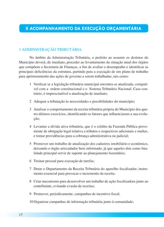 17 
II ACOMPANHAMENTO DA EXECUÇÃO ORÇAMENTÁRIA 
1 ADMINISTRAÇÃO TRIBUTÁRIA 
No âmbito da Administração Tributária, o prefeito ao assumir os destinos do 
Município deverá, de imediato, proceder ao levantamento da situação atual dos órgãos 
que compõem a Secretaria de Finanças, a fim de avaliar o desempenho e identificar as 
principais deficiências da estrutura, partindo para a execução de um plano de trabalho 
para aprimoramento das ações de governo a serem trabalhadas, tais como: 
1 Verificar se a legislação tributária municipal encontra-se atualizada, compatí-vel 
com a ordem constitucional e o Sistema Tributário Nacional. Caso con-trário, 
é imprescindível a atualização de imediato; 
2 Adequar a tributação às necessidades e possibilidades do município; 
3 Analisar o comportamento da receita tributária própria do Município dos qua-tro 
últimos exercícios, identificando os fatores que influenciaram a sua evolu-ção; 
4 Levantar a dívida ativa tributária, que é o crédito da Fazenda Pública prove-niente 
de obrigação legal relativa a tributos e respectivos adicionais e multas, 
e tomar providências para a cobrança administrativa ou judicial; 
5 Promover um trabalho de atualização dos cadastros imobiliário e econômico, 
deixando o órgão arrecadador bem informado, já que aqueles têm como fina-lidade 
principal servir de suporte ao planejamento fazendário; 
6 Treinar pessoal para execução de tarefas; 
7 Dotar o Departamento da Receita Tributária do aparelho fiscalizador, instru-mento 
essencial para provocar o incremento da receita; 
8 Criar mecanismo para desenvolver um trabalho de ação fiscalizadora junto ao 
contribuinte, evitando evasão de receitas; 
9 Promover, periodicamente, campanhas de incentivo fiscal; 
10 Organizar campanhas de informação tributária junto à comunidade; 
 