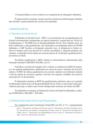 11 Expedir Editais e Avisos relativos ao cumprimento de obrigações tributárias. 
É imprescindível, portanto, montar uma boa estrutura de administração tributária 
18 
para facilitar o gerenciamento dos recursos do município. 
2 GESTÃO FISCAL 
2.1 Relatório de Gestão Fiscal 
O Relatório de Gestão Fiscal – RGF é um instrumento de acompanhamento da 
Gestão Governamental, notadamente no aspecto financeiro, exigido pelo art. 54 da Lei 
Complementar nº 101/2000 (Lei de Responsabilidade Fiscal). Este relatório deve ser 
feito e publicado a cada quadrimestre. Aos municípios com população abaixo de 50.000 
habitantes, a LRF facultou a divulgação semestral, mas, se ultrapassar os limites re-lativos 
à despesa total com pessoal ou à dívida consolidada, e enquanto perdurar esta 
situação, o município ficará sujeito aos mesmos prazos de verificação (quadrimestral) e 
de retorno ao limite. 
No último quadrimestre o RGF conterá os demonstrativos determinados pela 
Instrução Normativa 008/2003-TCE/MA, art.142. 
O prefeito, no início de mandato, deve verificar a existência dos RGF do primei-ro 
e do segundo quadrimestres, publicados nos meses de maio e setembro do exercício 
anterior. O RGF do último quadrimestre do exercício anterior será elaborado durante 
o mês de janeiro do exercício seguinte, com base nos registros contábeis do exercício 
encerrado em 31 de dezembro. 
É importante examinar os RGF dos quadrimestres anteriores, para ver a posição 
do Município diante da Lei de Responsabilidade Fiscal. Pode ser necessário tomar pro-vidências 
para que os índices que tiverem ultrapassado retornem aos limites da LRF. 
Esse Relatório é entregue ao Tribunal de Contas do Estado do Maranhão, confor-me 
IN 008/2003 e 009/2005 – TCE-MA. 
2.2 Relatório Resumido de Execução Orçamentária 
Foi estabelecido pela Constituição Federal/88 (art.165, § 3º) e regulamentado 
2 Anexo I – Demonstrativo da Despesa com Pessoal; Anexo II – Demonstrativo da Dívida Consolidada; Anexo 
III – Demonstrativo das Garantias e Contragarantias de Valores; Anexo IV – Demonstrativo das Operações de 
Crédito; Anexo V – Demonstrativo das Disponibilidades de Caixa; Anexo VI – Demonstrativo dos Restos a 
Pagar ; Anexo VII – Demonstrativo dos Limites 
 