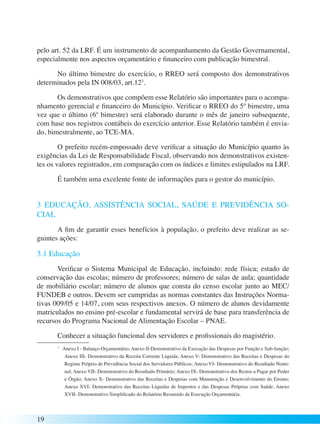 pelo art. 52 da LRF. É um instrumento de acompanhamento da Gestão Governamental, 
especialmente nos aspectos orçamentário e financeiro com publicação bimestral. 
19 
No último bimestre do exercício, o RREO será composto dos demonstrativos 
determinados pela IN 008/03, art.123. 
Os demonstrativos que compõem esse Relatório são importantes para o acompa-nhamento 
gerencial e financeiro do Município. Verificar o RREO do 5º bimestre, uma 
vez que o último (6º bimestre) será elaborado durante o mês de janeiro subsequente, 
com base nos registros contábeis do exercício anterior. Esse Relatório também é envia-do, 
bimestralmente, ao TCE-MA. 
O prefeito recém-empossado deve verificar a situação do Município quanto às 
exigências da Lei de Responsabilidade Fiscal, observando nos demonstrativos existen-tes 
os valores registrados, em comparação com os índices e limites estipulados na LRF. 
É também uma excelente fonte de informações para o gestor do município. 
3 EDUCAÇÃO, ASSISTÊNCIA SOCIAL, SAÚDE E PREVIDÊNCIA SO-CIAL 
A fim de garantir esses benefícios à população, o prefeito deve realizar as se-guintes 
ações: 
3.1 Educação 
Verificar o Sistema Municipal de Educação, incluindo: rede física; estado de 
conservação das escolas; número de professores; número de salas de aula; quantidade 
de mobiliário escolar; número de alunos que consta do censo escolar junto ao MEC/ 
FUNDEB e outros. Devem ser cumpridas as normas constantes das Instruções Norma-tivas 
009/05 e 14/07, com seus respectivos anexos. O número de alunos devidamente 
matriculados no ensino pré-escolar e fundamental servirá de base para transferência de 
recursos do Programa Nacional de Alimentação Escolar – PNAE. 
Conhecer a situação funcional dos servidores e profissionais do magistério. 
3 Anexo I - Balanço Orçamentário; Anexo II-Demonstrativo da Execução das Despesas por Função e Sub-função; 
Anexo III- Demonstrativo da Receita Corrente Líquida; Anexo V- Demonstrativo das Receitas e Despesas do 
Regime Próprio de Previdência Social dos Servidores Públicos; Anexo VI- Demonstrativo do Resultado Nomi-nal; 
Anexo VII- Demonstrativo do Resultado Primário; Anexo IX- Demonstrativo dos Restos a Pagar por Poder 
e Órgão; Anexo X- Demonstrativo das Receitas e Despesas com Manutenção e Desenvolvimento do Ensino; 
Anexo XVI- Demonstrativo das Receitas Líquidas de Impostos e das Despesas Próprias com Saúde; Anexo 
XVII- Demonstrativo Simplificado do Relatório Resumido de Execução Orçamentária. 
 